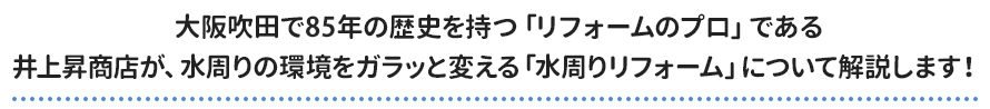 大阪吹田で85年の歴史を持つ「リフォームのプロ」である 井上昇商店が、水周りの環境をガラッと変える「水周りリフォーム」について解説します！