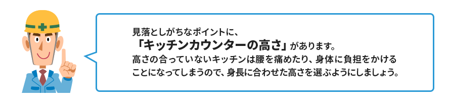 見落としがちなポイントに、 「キッチンカウンターの高さ」があります。 高さの合っていないキッチンは腰を痛めたり、身体に負担をかける ことになってしまうので、身長に合わせた高さを選ぶようにしましょう。