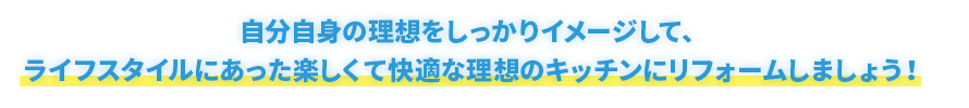 自分自身の理想をしっかりイメージして、 ライフスタイルにあった楽しくて快適な理想のキッチンにリフォームしましょう！