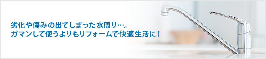 劣化や傷みの出てしまった水周り…。ガマンして使うよりもリフォームで快適生活に！