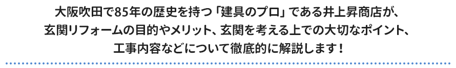 大阪吹田で85年の歴史を持つ「建具のプロ」である井上昇商店が、 玄関リフォームの目的やメリット、玄関を考える上での大切なポイント、 工事内容などについて徹底的に解説します！