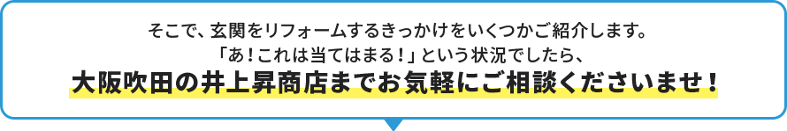 そこで、玄関をリフォームするきっかけをいくつかご紹介します。 「あ！これは当てはまる！」という状況でしたら、 大阪吹田の井上昇商店までお気軽にご相談くださいませ！