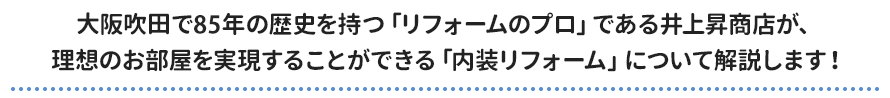 大阪吹田で85年の歴史を持つ「リフォームのプロ」である井上昇商店が、 理想のお部屋を実現することができる「内装リフォーム」について解説します！