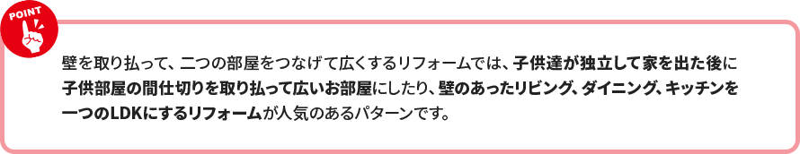 壁を取り払って、二つの部屋をつなげて広くするリフォームでは、子供達が独立して家を出た後に 子供部屋の間仕切りを取り払って広いお部屋にしたり、壁のあったリビング、ダイニング、キッチンを 一つのLDKにするリフォームが人気のあるパターンです。