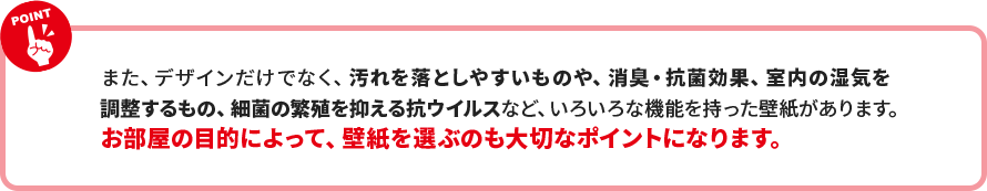 また、デザインだけでなく、汚れを落としやすいものや、消臭・抗菌効果、室内の湿気を 調整するもの、細菌の繁殖を抑える抗ウイルスなど、いろいろな機能を持った壁紙があります。 お部屋の目的によって、壁紙を選ぶのも大切なポイントになります。