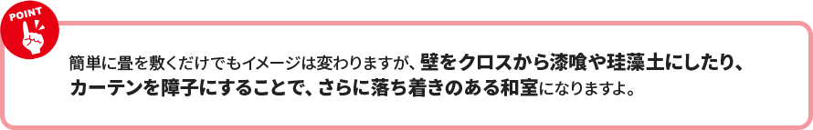 簡単に畳を敷くだけでもイメージは変わりますが、壁をクロスから漆喰や珪藻土にしたり、 カーテンを障子にすることで、さらに落ち着きのある和室になりますよ。