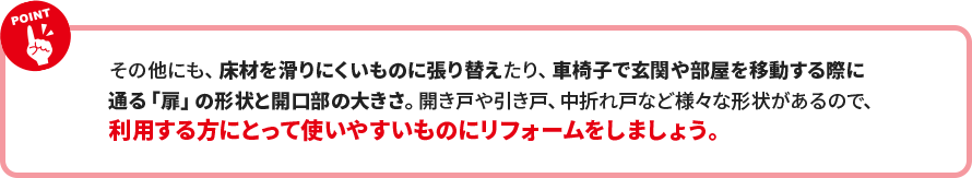 その他にも、床材を滑りにくいものに張り替えたり、車椅子で玄関や部屋を移動する際に 通る「扉」の形状と開口部の大きさ。開き戸や引き戸、中折れ戸など様々な形状があるので、 利用する方にとって使いやすいものにリフォームをしましょう。