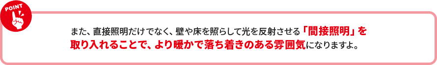 また、直接照明だけでなく、壁や床を照らして光を反射させる「間接照明」を 取り入れることで、より暖かで落ち着きのある雰囲気になりますよ。