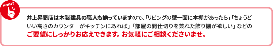 井上昇商店は木製建具の職人も揃っていますので、「リビングの壁一面に本棚があったら」「ちょうど いい高さのカウンターがキッチンにあれば」「部屋の間仕切りを兼ねた飾り棚が欲しい」などの ご要望にしっかりお応えできます。お気軽にご相談くださいませ。