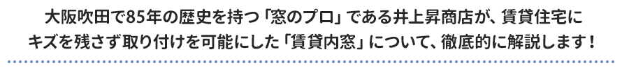 大阪吹田で85年の歴史を持つ「窓のプロ」である井上昇商店が、賃貸住宅に キズを残さず取り付けを可能にした「賃貸内窓」について、徹底的に解説します！