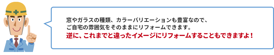 窓やガラスの種類、カラーバリエーションも豊富なので、 ご自宅の雰囲気をそのままにリフォームできます。 逆に、これまでと違ったイメージにリフォームすることもできますよ！