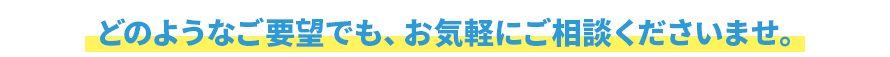 どのようなご要望でも、お気軽にご相談くださいませ。